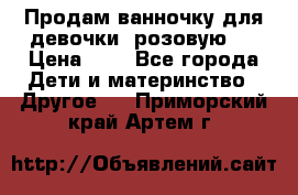 Продам ванночку для девочки (розовую). › Цена ­ 1 - Все города Дети и материнство » Другое   . Приморский край,Артем г.